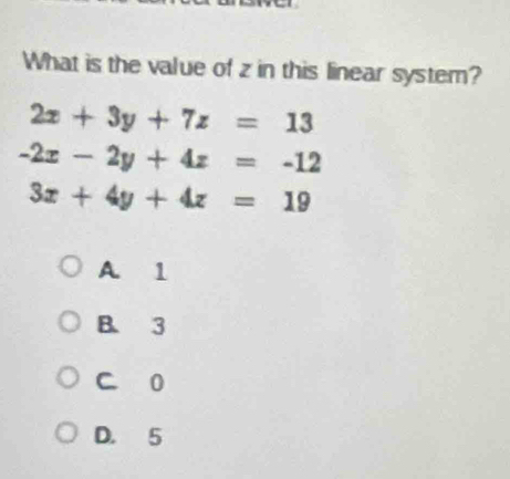 What is the value of z in this linear system?
2x+3y+7z=13
-2x-2y+4z=-12
3x+4y+4z=19
A. 1
B. 3
C 0
D. 5