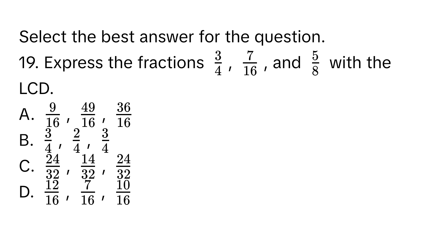 Select the best answer for the question. 
19. Express the fractions $ 3/4 $, $ 7/16 $, and $ 5/8 $ with the LCD. 
A. $ 9/16 $, $ 49/16 $, $ 36/16 $
B. $ 3/4 $, $ 2/4 $, $ 3/4 $
C. $ 24/32 $, $ 14/32 $, $ 24/32 $
D. $ 12/16 $, $ 7/16 $, $ 10/16 $