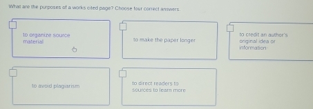 What are the purposes of a works cited page? Choose four correct answers
materiall to organize source
original idea or to credit an author's
to make the paper longe information
to avoid plagiarism sources to lear more to direct readers to