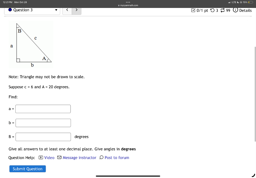 12:21 PM Mon Oct 28 
myopenmath.com 
Question 3 < > □ 0/1 pt つ3 B 99 Details 
Note: Triangle may not be drawn to scale. 
Suppose c=6 and A=20 degrees. 
Find:
a=□
b=□
B=□ degrees
Give all answers to at least one decimal place. Give angles in degrees 
Question Help: D Video Message instructor D Post to forum 
Submit Question