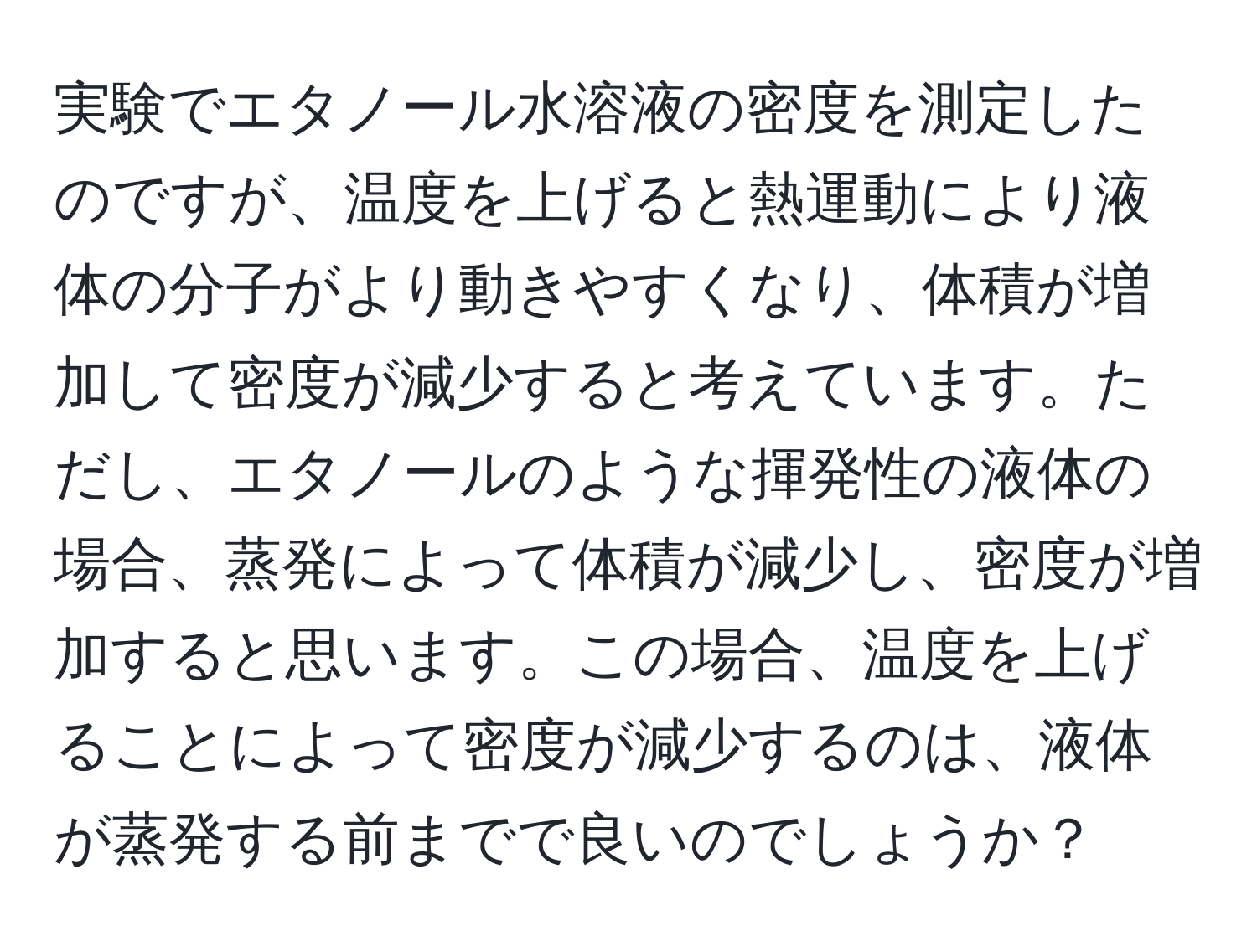 実験でエタノール水溶液の密度を測定したのですが、温度を上げると熱運動により液体の分子がより動きやすくなり、体積が増加して密度が減少すると考えています。ただし、エタノールのような揮発性の液体の場合、蒸発によって体積が減少し、密度が増加すると思います。この場合、温度を上げることによって密度が減少するのは、液体が蒸発する前までで良いのでしょうか？