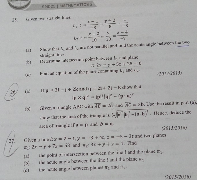 SMO25 | MATHEMATICS 2 
25. Given two straight lines
L_1:t= (x-1)/-3 = (y+2)/8 = z/-3 
L_2:t= (x+2)/10 = y/10 = (z-4)/-7 
(a) Show that L_1 and L_2 are not parallel and find the acute angle between the two 
straight lines. 
(b) Determine intersection point between L_1 and plane 
π: 2x-y+5z+25=0
(c) Find an equation of the plane containing L_1 and L_2. 
(2014/2015) 
26 (a) If p=3i-j+2k and q=2i+2j-k show that
|p* q|^2=|p|^2|q|^2-(p· q)^2
(b) Given a triangle ABC with vector AB=2a and vector AC=3b. Use the result in part (a), 
show that the area of the triangle is 3sqrt(|a|^2)|b|^2-(a· b)^2. Hence, deduce the 
area of triangle if a=p and b=q. 
(2015/2016) 
27. Given a line l: x=2-t, y=-3+4t, z=-5-3t. Find and two planes
π _1:2x-y+7z=53 and π _2:3x+y+z=1
(a) the point of intersection between the line l and the plane π _1. 
(b) the acute angle between the line l and the plane π _1. 
(c) the acute angle between planes π _1 and π _2. 
(2015/2016)