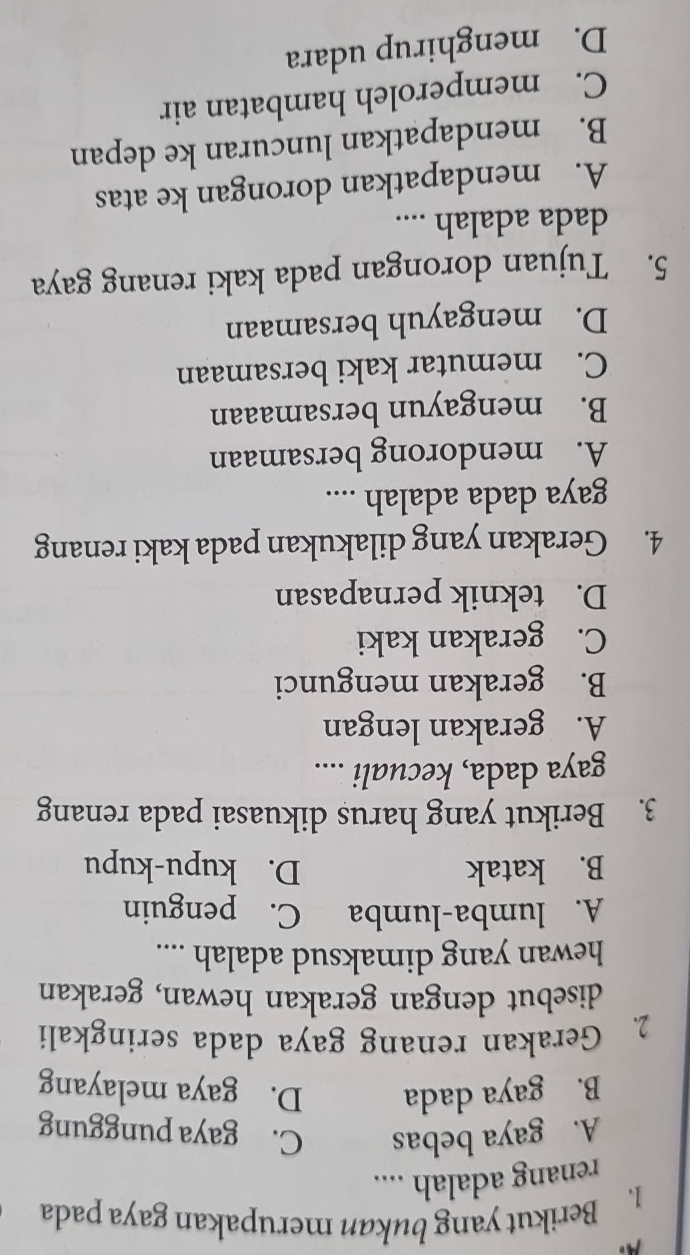 A
1. Berikut yang bukan merupakan gaya pada
renang adalah ....
A. gaya bebas C. gaya punggung
B. gaya dada D. gaya melayang
2. Gerakan renang gaya dada seringkali
disebut dengan gerakan hewan, gerakan
hewan yang dimaksud adalah ....
A. lumba-lumba C. penguin
B. katak D. kupu-kupu
3. Berikut yang harus dikuasai pada renang
gaya dada, kecuali ....
A. gerakan lengan
B. gerakan mengunci
C. gerakan kaki
D. teknik pernapasan
4. Gerakan yang dilakukan pada kaki renang
gaya dada adalah ....
A. mendorong bersamaan
B. mengayun bersamaaan
C. memutar kaki bersamaan
D. mengayuh bersamaan
5. Tujuan dorongan pada kaki renang gaya
dada adalah ....
A. mendapatkan dorongan ke atas
B. mendapatkan luncuran ke depan
C. memperoleh hambatan air
D. menghirup udara