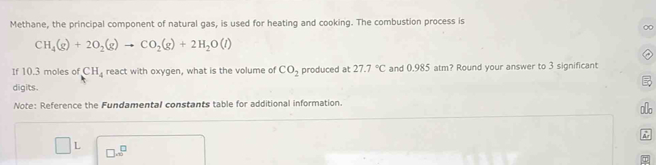 Methane, the principal component of natural gas, is used for heating and cooking. The combustion process is 
∞
CH_4(g)+2O_2(g)to CO_2(g)+2H_2O(l)
If 10.3 moles of CH_4 react with oxygen, what is the volume of CO_2 produced at 27.7°C and 0.985 atm? Round your answer to 3 significant 
digits. 
Note: Reference the Fundamental constants table for additional information. 
⊥o 
Ar 
L □ * 10^□