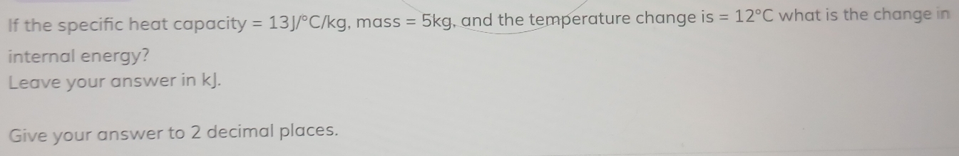 If the specific heat capacity y=13J/^circ C/kg , mass =5kg , and the temperature change is =12°C what is the change in 
internal energy? 
Leave your answer in kJ. 
Give your answer to 2 decimal places.