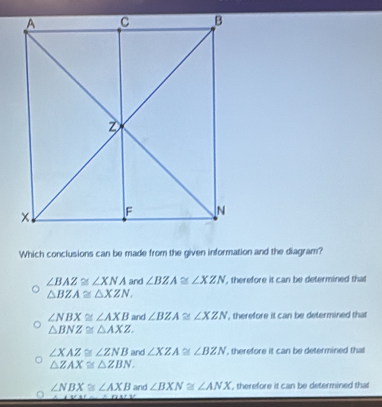 Which conclusions can be made from the given information and the diagram?
∠ BAZ≌ ∠ XNA and ∠ BZA≌ ∠ XZN , therefore it can be determined that
△ BZA≌ △ XZN,
∠ NBX≌ ∠ AXB and ∠ BZA≌ ∠ XZN , therefore it can be determined that
△ BNZ≌ △ AXZ.
∠ XAZ≌ ∠ ZNB and ∠ XZA≌ ∠ BZN , therefore it can be determined that
△ ZAX≌ △ ZBN.
∠ NBX≌ ∠ AXB and ∠ BXN≌ ∠ ANX , therefore it can be determined that