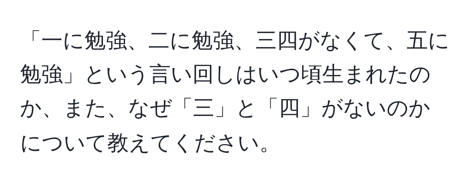 「一に勉強、二に勉強、三四がなくて、五に勉強」という言い回しはいつ頃生まれたのか、また、なぜ「三」と「四」がないのかについて教えてください。