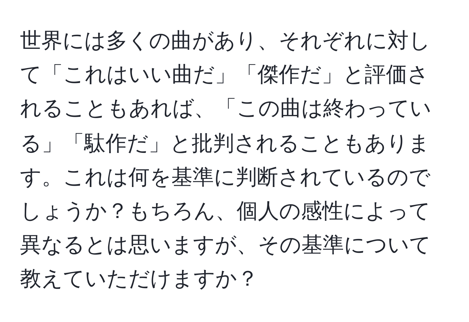 世界には多くの曲があり、それぞれに対して「これはいい曲だ」「傑作だ」と評価されることもあれば、「この曲は終わっている」「駄作だ」と批判されることもあります。これは何を基準に判断されているのでしょうか？もちろん、個人の感性によって異なるとは思いますが、その基準について教えていただけますか？