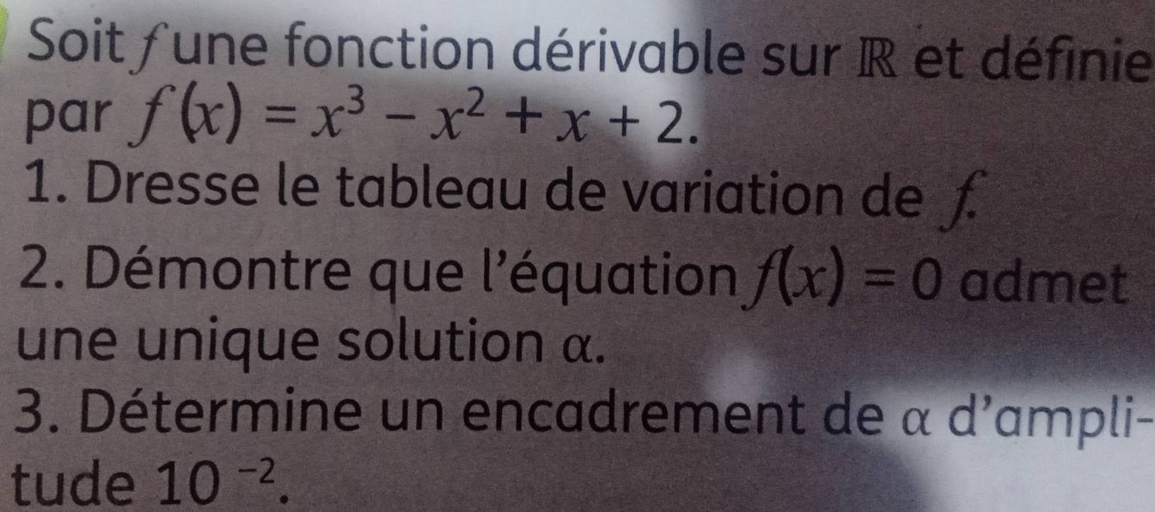 Soit fune fonction dérivable sur R et définie 
par f(x)=x^3-x^2+x+2. 
1. Dresse le tableau de variation de ƒ 
2. Démontre que l'équation f(x)=0 admet 
une unique solution α. 
3. Détermine un encadrement de α d'ampli- 
tude 10^(-2).