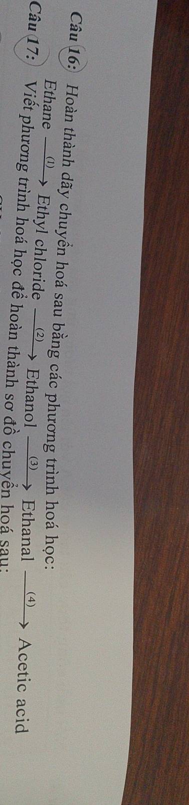 Hoàn thành dãy chuyển hoá sau bằng các phương trình hoá học: 
Ethane ω Ethyl chloride Ethanol ⑶ Ethanal 、 (4) Acetic acid 
Câu 17:) Viết phương trình hoá học để hoàn thành sơ đồ chuyển hoá sau: