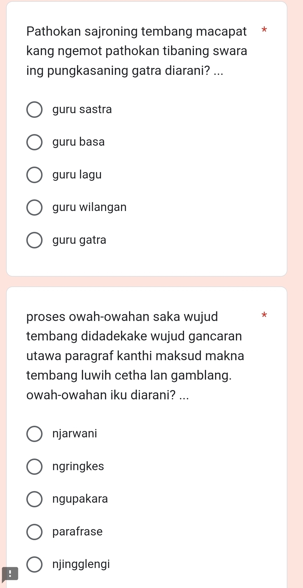 Pathokan sajroning tembang macapat *
kang ngemot pathokan tibaning swara
ing pungkasaning gatra diarani? ...
guru sastra
guru basa
guru lagu
guru wilangan
guru gatra
proses owah-owahan saka wujud
*
tembang didadekake wujud gancaran
utawa paragraf kanthi maksud makna
tembang luwih cetha lan gamblang.
owah-owahan iku diarani? ...
njarwani
ngringkes
ngupakara
parafrase
njingglengi
!