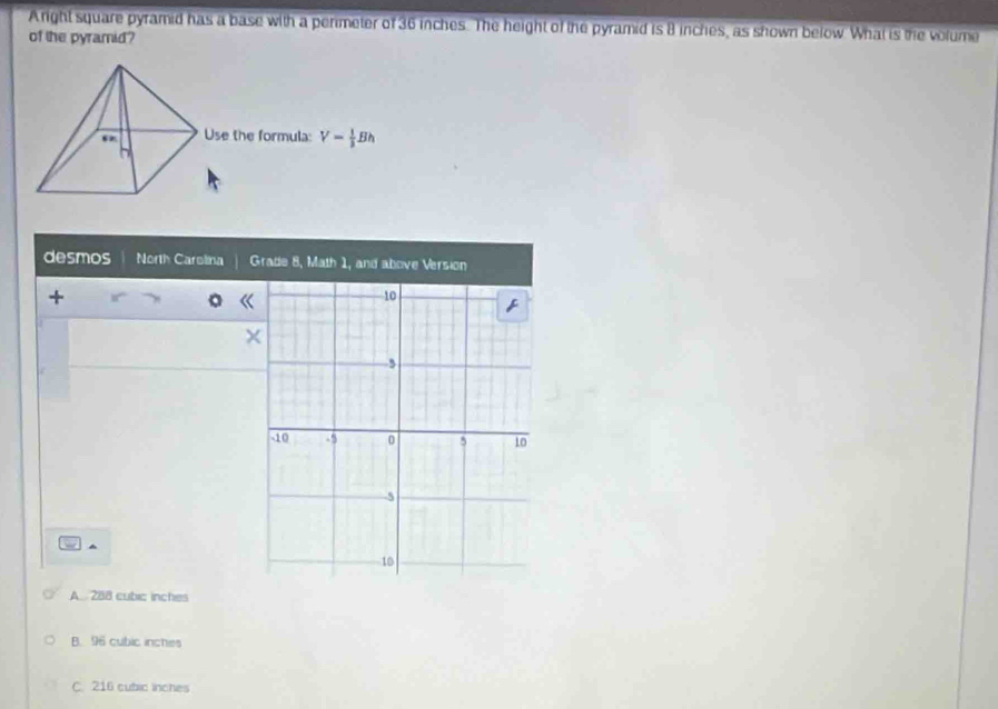 Aright square pyramid has a base with a perimeter of 36 inches. The height of the pyramid is B inches, as shown below. What is the volume
of the pyramid?
desmos North Carolina Grade 8, Math 1, and above Version
.
A 288 cubic inches
B. 96 cubic inches
C. 216 cubic inches