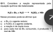 Considere a reação representada pela
equação química não balanceada:
H_2S+Br_2+H_2Oto H_2SO_4+HBr
Nesse processo pode-se afirmar que
a o Bt_2 é o agente redutor. é o agente oxidante.
e) a reação é de dupla troca bi o H_2SO_4 d) para cada mol de B = : consumido, é produzido 1
mol de HBr.