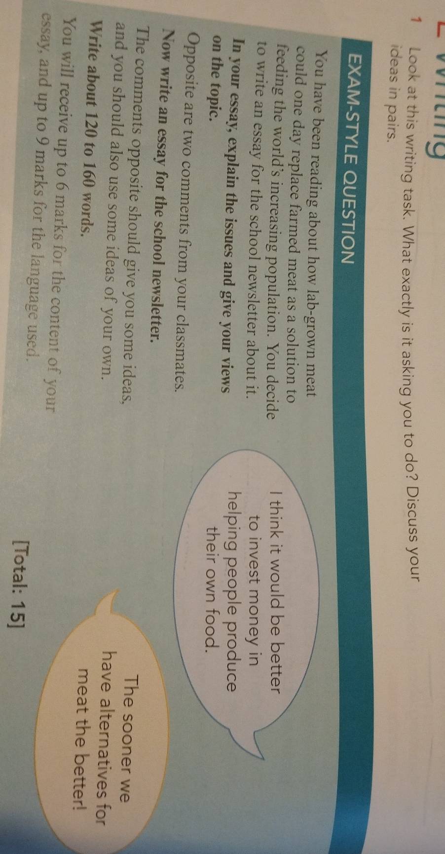 Wting 
1 Look at this writing task. What exactly is it asking you to do? Discuss your 
ideas in pairs. 
EXAM-STYLE QUESTION 
You have been reading about how lab-grown meat 
could one day replace farmed meat as a solution to 
feeding the world’s increasing population. You decide I think it would be better 
to write an essay for the school newsletter about it. to invest money in 
In your essay, explain the issues and give your views helping people produce 
on the topic. their own food. 
Opposite are two comments from your classmates. 
Now write an essay for the school newsletter. 
The comments opposite should give you some ideas, 
The sooner we 
and you should also use some ideas of your own. 
have alternatives for 
Write about 120 to 160 words. 
meat the better! 
You will receive up to 6 marks for the content of your 
essay, and up to 9 marks for the language used. [Total: 15]