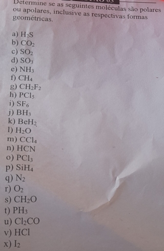 Determine se as seguintes moléculas são polares 
ou apolares, inclusive as respectivas formas 
geométricas. 
a) H_2S
b) CO_2
c) SO_2
d) SO_3
e) NH_3
f) CH_4
g) CH_2F_2
h) PCl_5
i) SF_6
j) BH_3
k) BeH_2
1) H_2O
m) CCl_4
n) HCN
o) PCl_3
p) SiH_4
q) N_2
r) O_2
s) CH_2O
t) PH_3
u) Cl_2CO
v) HCl
x) I_2