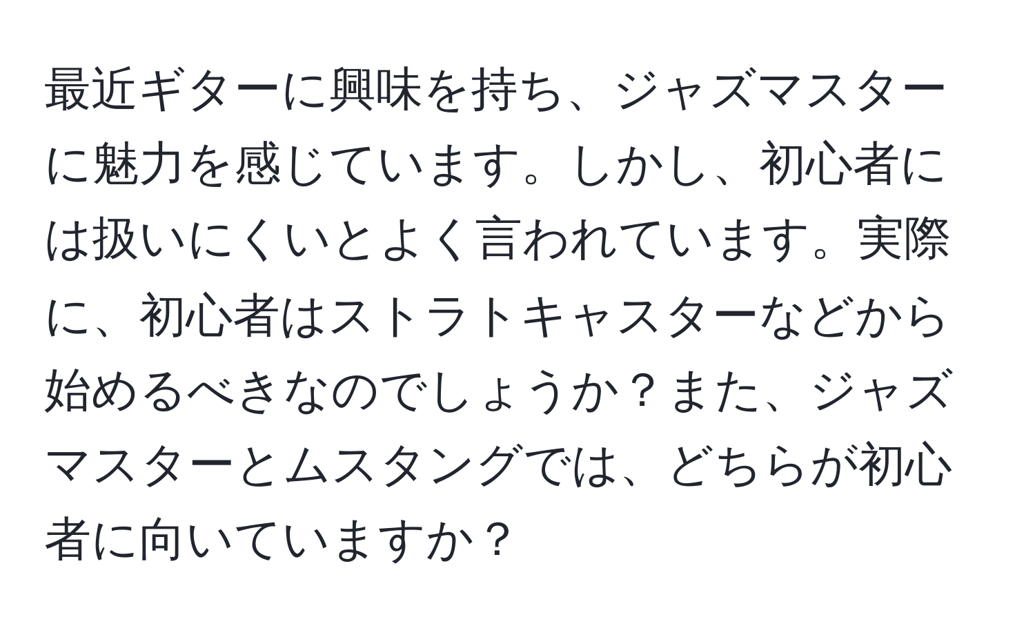 最近ギターに興味を持ち、ジャズマスターに魅力を感じています。しかし、初心者には扱いにくいとよく言われています。実際に、初心者はストラトキャスターなどから始めるべきなのでしょうか？また、ジャズマスターとムスタングでは、どちらが初心者に向いていますか？