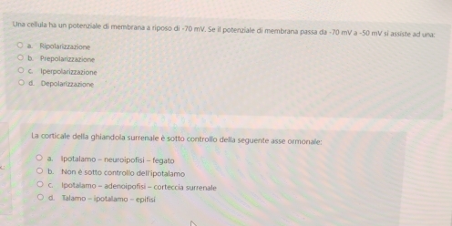 Una cellula ha un potenziale di membrana a riposo di -70 mV. Se il potenziale di membrana passa da - 70 mV a - 50 mV sí assiste ad una:
a. Ripolarizzazione
b. Prepolarizzazione
c. Iperpolarizzazione
d. Depolarizzazione
La corticale della ghiandola surrenale è sotto controllo della seguente asse ormonale:
a. Ipotalamo - neuroipofisi - fegato
b. Non è sotto controllo dell'ipotalamo
c. Ipotalamo = adenoipofisi - corteccia surrenale
d. Talamo - ipotalamo - epifisi