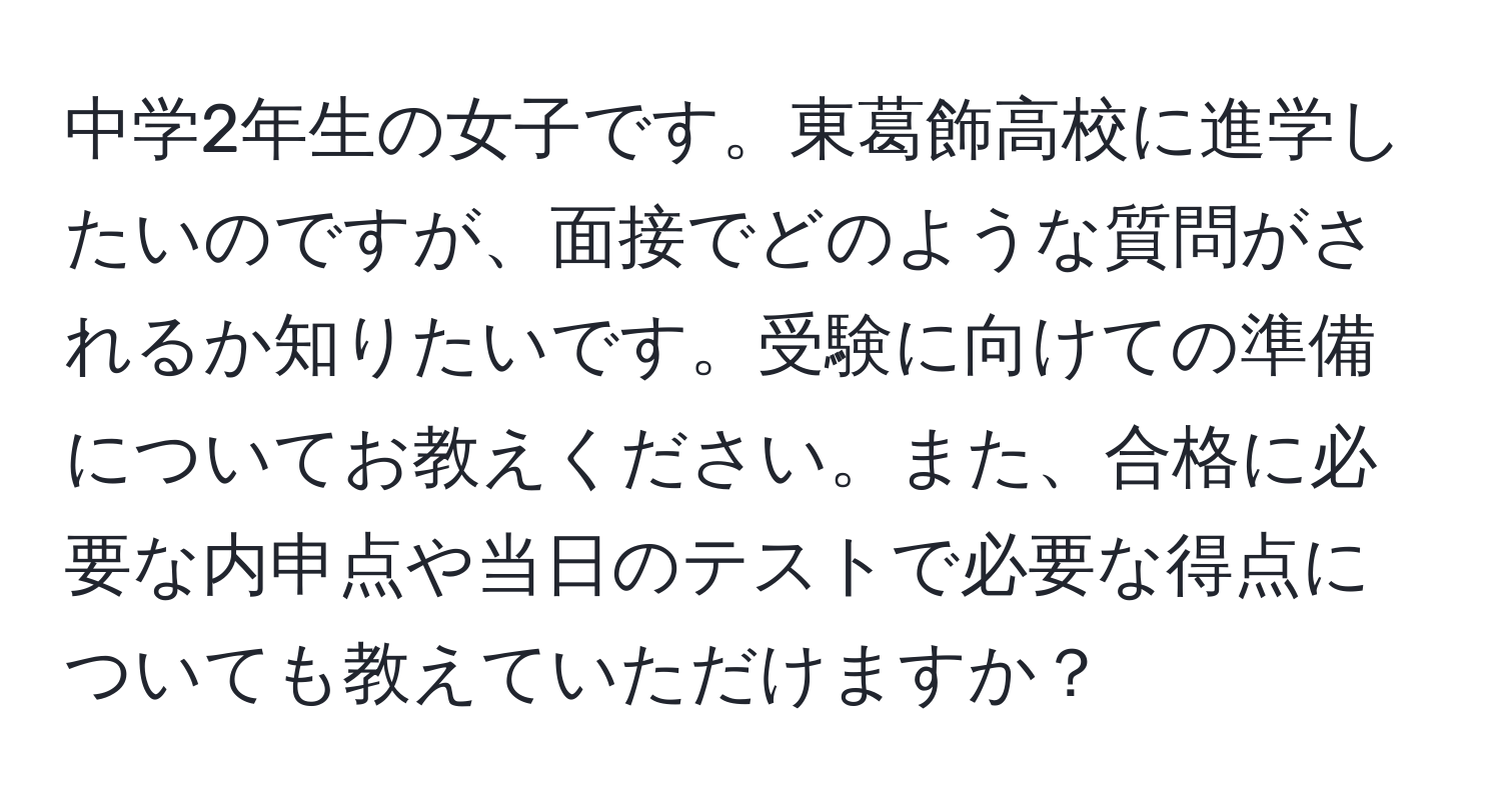 中学2年生の女子です。東葛飾高校に進学したいのですが、面接でどのような質問がされるか知りたいです。受験に向けての準備についてお教えください。また、合格に必要な内申点や当日のテストで必要な得点についても教えていただけますか？