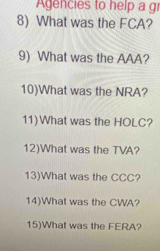 gencies to help a gi 
8) What was the FCA? 
9) What was the AAA? 
10)What was the NRA? 
11)What was the HOLC? 
12)What was the TVA? 
13)What was the CCC? 
14)What was the CWA? 
15)What was the FERA?