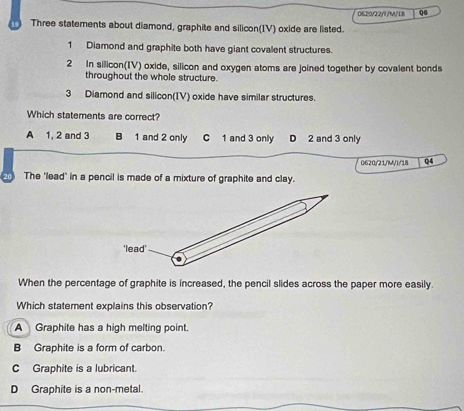 0620/22/F/M/18 Q6
19 Three statements about diamond, graphite and silicon(IV) oxide are listed.
1 Diamond and graphite both have giant covalent structures.
2 In silicon(IV) oxide, silicon and oxygen atoms are joined together by covalent bonds
throughout the whole structure.
3 Diamond and silicon(IV) oxide have similar structures.
Which statements are correct?
A 1, 2 and 3 B 1 and 2 only C 1 and 3 only D 2 and 3 only
0620/21/M/J/18 Q4
20 The ‘lead’ in a pencil is made of a mixture of graphite and clay.
When the percentage of graphite is increased, the pencil slides across the paper more easily.
Which statement explains this observation?
A Graphite has a high melting point.
B Graphite is a form of carbon.
C Graphite is a lubricant.
DGraphite is a non-metal.