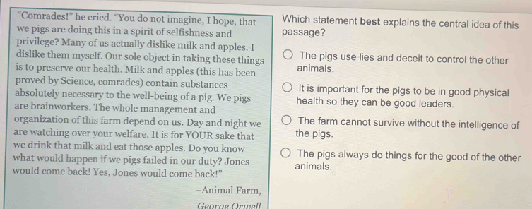 “Comrades!” he cried. “You do not imagine, I hope, that Which statement best explains the central idea of this
we pigs are doing this in a spirit of selfishness and passage?
privilege? Many of us actually dislike milk and apples. I
dislike them myself. Our sole object in taking these things The pigs use lies and deceit to control the other
is to preserve our health. Milk and apples (this has been animals.
proved by Science, comrades) contain substances It is important for the pigs to be in good physical
absolutely necessary to the well-being of a pig. We pigs health so they can be good leaders.
are brainworkers. The whole management and
organization of this farm depend on us. Day and night we The farm cannot survive without the intelligence of
are watching over your welfare. It is for YOUR sake that the pigs.
we drink that milk and eat those apples. Do you know The pigs always do things for the good of the other
what would happen if we pigs failed in our duty? Jones animals.
would come back! Yes, Jones would come back!"
-Animal Farm,
Georae Örwell