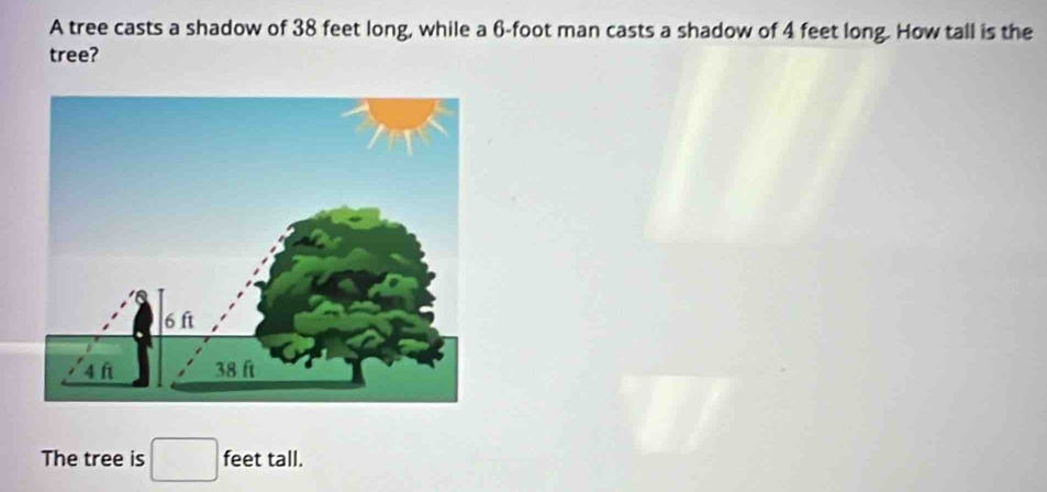 A tree casts a shadow of 38 feet long, while a 6-foot man casts a shadow of 4 feet long. How tall is the 
tree? 
The tree is □ feet tall.