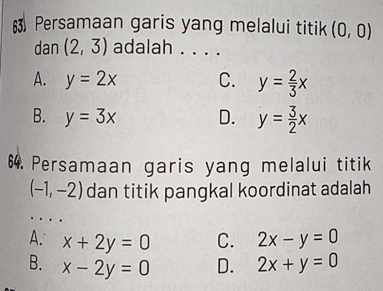 Persamaan garis yang melalui titik (0,0)
dan (2,3) adalah . . . .
A. y=2x C. y= 2/3 x
B. y=3x D. y= 3/2 x
64. Persamaan garis yang melalui titik
(-1,-2) dan titik pangkal koordinat adalah
A. x+2y=0 C. 2x-y=0
B. x-2y=0 D. 2x+y=0