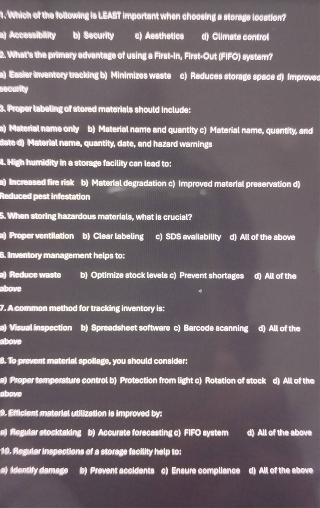 Which of the following is LEAST important when choosing a storage location?
a) Accessibility b) Security c) Aesthetics d) Climate control
2. What's the primary advantage of using a First-In, First-Out (FIFO) system?
a) Easier inventory tracking b) Minimizes waste( c) Reduces storage space d) Improved
security
3. Proper labeling of stored materials should include:
a) Material name only b) Material name and quantity c) Material name, quantity, and
date d) Material name, quantity, date, and hazard warnings
4. High humidity in a storage facility can lead to:
a) Increased fire risk b) Material degradation c) Improved material preservation d)
Reduced pest infestation
5. When storing hazardous materials, what is crucial?
a) Proper ventilation b) Clear labeling c) SDS availability d) All of the above
6. Inventory management helps to:
a) Reduce waste b) Optimize stock levels c) Prevent shortages d) All of the
above
7. A common method for tracking inventory is:
a) Visual inspection b) Spreadsheet software c) Barcode scanning d) All of the
above
8. To prevent material spoilage, you should consider:
a) Proper temperature control b) Protection from light c) Rotation of stock d) All of the
above
9. Efficient material utilization is improved by:
a) Regular stocktaking b) Accurate forecasting c) FIFO system d) All of the above
10. Regular inspections of a storage facility help to:
a) Identify damage b) Prevent accidents c) Ensure compliance d) All of the above