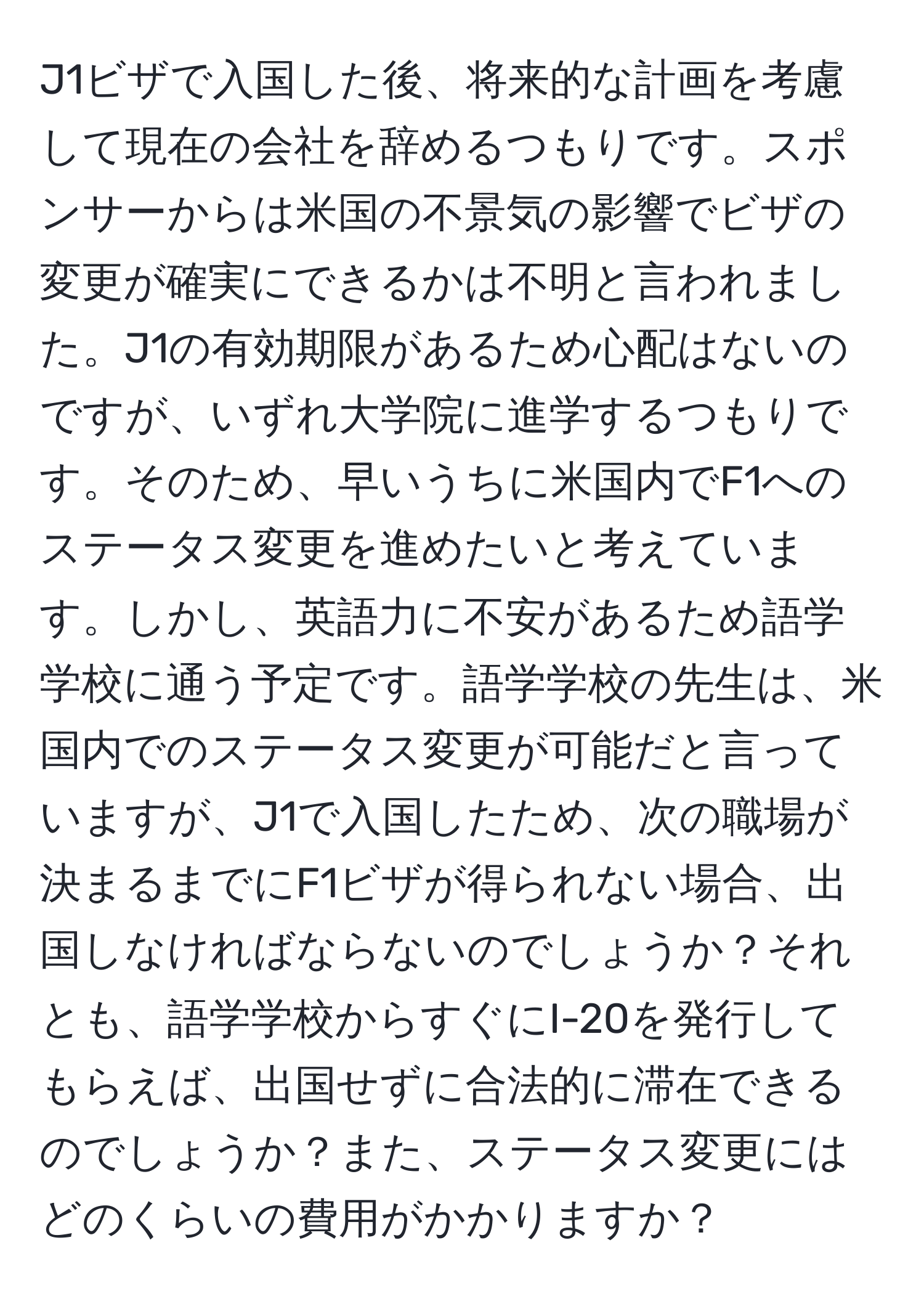 J1ビザで入国した後、将来的な計画を考慮して現在の会社を辞めるつもりです。スポンサーからは米国の不景気の影響でビザの変更が確実にできるかは不明と言われました。J1の有効期限があるため心配はないのですが、いずれ大学院に進学するつもりです。そのため、早いうちに米国内でF1へのステータス変更を進めたいと考えています。しかし、英語力に不安があるため語学学校に通う予定です。語学学校の先生は、米国内でのステータス変更が可能だと言っていますが、J1で入国したため、次の職場が決まるまでにF1ビザが得られない場合、出国しなければならないのでしょうか？それとも、語学学校からすぐにI-20を発行してもらえば、出国せずに合法的に滞在できるのでしょうか？また、ステータス変更にはどのくらいの費用がかかりますか？