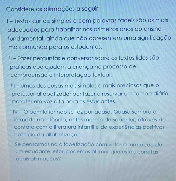 Considere as afirmações a seguir: 
1 - Textos curtos, simples e com palavras fáceis são os mais 
adequados para trabalhar nos primeiros anos do ensino 
fundamental, ainda que não apresentem uma significação 
mais profunda para os estudantes. 
II - Fazer perguntas e conversar sobre os textos lidos são 
práticas que ajudam a criança no processo de 
compreensão e interpretação textual. 
III - Umas das coisas mais simples e mais preciosas que o 
professor alfabetizador por fazer é reservar um tempo diário 
para ler em voz alta para os estudantes 
IV - O bom leitor não se faz por acaso. Quase sempre é 
formado na infância, antes mesmo de saber ler, através do 
contato com a literatura infantil e de experiências positivas 
no início da alfabetização. 
Se pensarmos na alfabetização com vistas à formação de 
um estudante leitor, podemos afirmar que estão corretas 
quais afirmações?