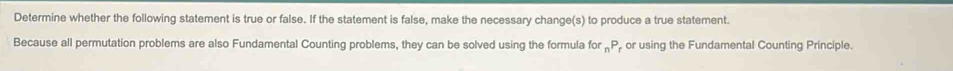 Determine whether the following statement is true or false. If the statement is false, make the necessary change(s) to produce a true statement. 
Because all permutation problems are also Fundamental Counting problems, they can be solved using the formula for _nP or using the Fundamental Counting Principle.