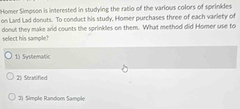 Homer Simpson is interested in studying the ratio of the various colors of sprinkles
on Lard Lad donuts. To conduct his study, Homer purchases three of each variety of
donut they make and counts the sprinkles on them. What method did Homer use to
select his sample?
1) Systematic
2) Stratified
3) Simple Random Sample