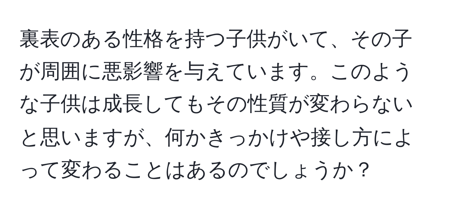 裏表のある性格を持つ子供がいて、その子が周囲に悪影響を与えています。このような子供は成長してもその性質が変わらないと思いますが、何かきっかけや接し方によって変わることはあるのでしょうか？