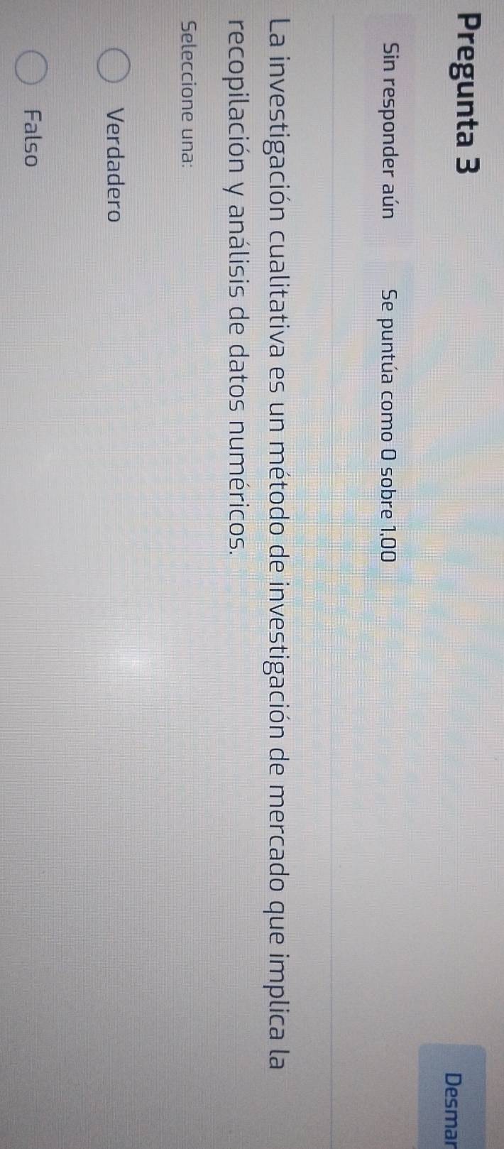 Pregunta 3
Desmar
Sin responder aún Se puntúa como O sobre 1,00
La investigación cualitativa es un método de investigación de mercado que implica la
recopilación y análisis de datos numéricos.
Seleccione una:
Verdadero
Falso