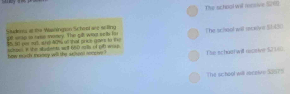 smay te pre
The school will receive $26.
Students at the Washington School are selling
The school will receive $1:430.
gft wrap to raiso money. The gift wrap sells for
$5.50 per rotl, and 40% of that price goes to the
schoo it the students sell 650 rolls of gift wrap.
how much money will the school receive ?
The school will receive $2140.
The school will receive $3575