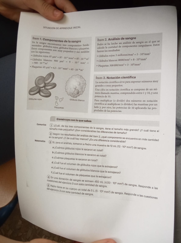 Situiación de aprndizaje inicial
İtem 1. Componentes de la sangre
Ítem 2. Análisis de sangre
En la sangre encontramos tres componentes funda-
Pedro se ha hecho un análisis de sangre en el que se
mentales: glóbulos rojos, glóbulos blancos y plaquetas.
son las siguientes: Estos componentes son muy pequeños y sus medidas fueron los resultados: calcula la cantidad de componentes sanguíneos. Estos
* Gióbulos rojos: 8 57mu m^3=87· 10^+mm^2=87· 10^(-8)m^3
Glóbulos rojos: 5 millones/mm a^3=5· 10^6/mm^3
Gláóbulos blancos:
=900-10^(-18)m^3 900mu m^3=9· 10^7mm^1= Glóbulos blancos: 8000/1 mm^3=8· 10^3/mm^3
Plaquetas: 300000/mm^3=3· 10^3/mm^3
* Plaquetas: 65 mu m^3=6.5· 10^(-8)mm^3=65· 10^(-8k)m^3
Ítem 3. Notación científica
La notación científica sirve para expresar números muy
grandes o muy pequeños.
Una cifra en notación científica se compone de un nú-
mero llamado mantísa, comprendido entre 1 y 10, y una
potencia de 10.
Para multiplicar (o dividir) dos números en notación
científica se multiplican (o dividen) las mantisas por un
piedades de las potencias, lado y, por otro, las potencias de 10 aplicando las pro-
Construye con lo que sabes
Comunica 1 ¿Cual, de los tres componentes de la sangre, tiene el tamaño más grande? ¿Y cuál tiene el
tamaño más pequeño? ¿Son considerables las diferencias de tamaño?
2 Según los resultados del análisis del item 2, ¿qué componente se encuentra en más cantidad
en la sangre? ¿Y de cuál hay menos? ¿Es una diferencia considerable?
Maternatiza 3 ) Si, para el análisis, tomaron a Pedro una muestra de 12 miL (12· 10^3mm^2) de sangre :
# ¿Cuántos gióbulos rojos le sacaron en total?
b ¿Cuántos glóbulos blancos le sacaron en total?
e ¿Cuántas plaquetas le sacaron en total?
d ¿Cuál fue el volumen de glóbulos rojos que le extrajeron?
# ¿Cuái fue el volumen de gióbulos blancos que le extrajeron?
f ¿Cuál fue el volumen de plaquetas que le extrajeron?
4 En una donación de sangre se extraen 450 mL (4.50· 10^5mm^2) de sangre. Responde a las
cuestiones del ejercicio 3 con esta cantidad de sangre.
⑤ Pedro tiene en su cuerpo un total de 5 L(5· 10^4mm^2) de sangre. Responde a las cuestiones
del ejercicio 3 con esta cantidad de sangre.