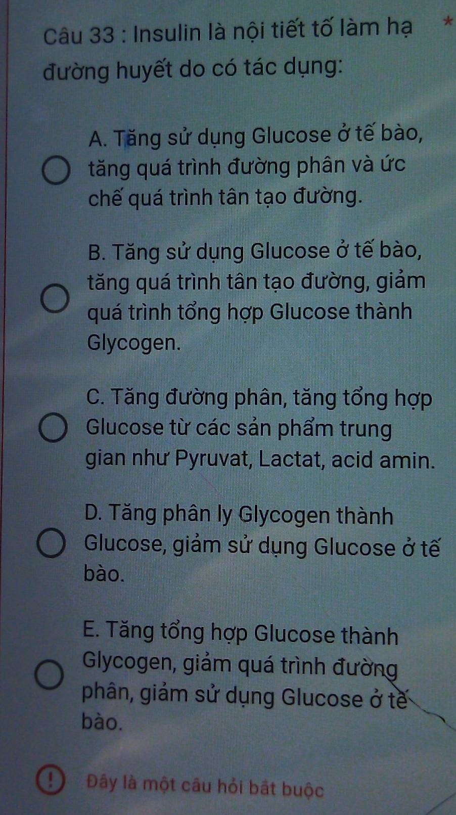 Insulin là nội tiết tố làm hạ*
đường huyết do có tác dụng:
A. Tăng sử dụng Glucose ở tế bào,
tăng quá trình đường phân và ức
chế quá trình tân tạo đường.
B. Tăng sử dụng Glucose ở tế bào,
tăng quá trình tân tạo đường, giảm
quá trình tổng hợp Glucose thành
Glycogen.
C. Tăng đường phân, tăng tổng hợp
Glucose từ các sản phẩm trung
gian như Pyruvat, Lactat, acid amin.
D. Tăng phân ly Glycogen thành
Glucose, giảm sử dụng Glucose ở tế
bào.
E. Tăng tổng hợp Glucose thành
Glycogen, giảm quá trình đường
phân, giảm sử dụng Glucose ở tế
bào.
! Đây là một câu hỏi bắt buộc