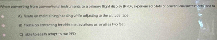 When converting from conventional instruments to a primary flight display (PFD), experienced pilots of conventional instrumants end to
A) fixate on maintaining heading while adjusting to the altitude tape.
B) fixate on correcting for altitude deviations as small as two feet.
C) able to easily adapt to the PFD.