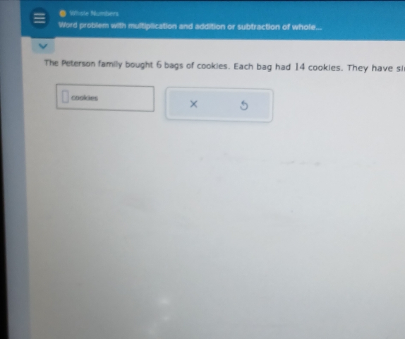 Whole Numbers 
Word problem with multiplication and addition or subtraction of whole... 
The Peterson family bought 6 bags of cookies. Each bag had 14 cookies. They have si 
cookies 
×