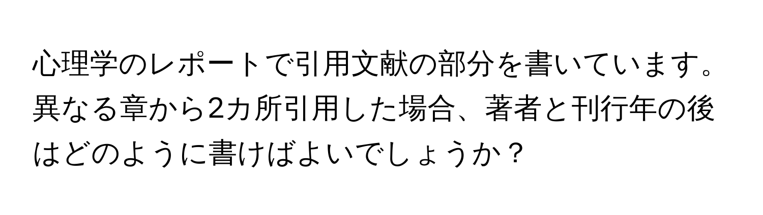 心理学のレポートで引用文献の部分を書いています。異なる章から2カ所引用した場合、著者と刊行年の後はどのように書けばよいでしょうか？