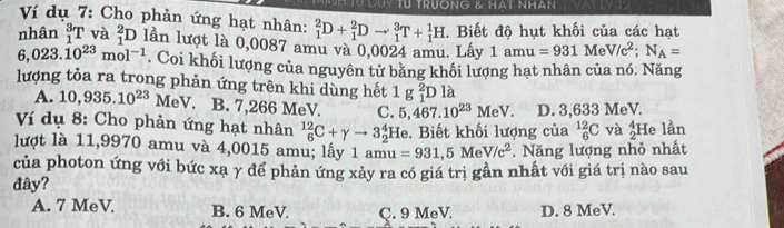 TU TRUONG & HAT NHAN
Ví dụ 7: Cho phản ứng hạt nhân: _1^(2D+_1^2Dto _1^3T+_1^1H. Biết độ hụt khối của các hạt
nhân _1^3T và _1^2D lần lượt là 0,0087 amu và 0,0024 amu. Lấy 1amu=931MeV/c^2); N_A=
6,023.10^(23)mol^(-1). Coi khối lượng của nguyên tử băng khối lượng hạt nhân của nó. Năng
lượng tỏa ra trong phản ứng trên khi dùng hết 1g_1^(2D là
A. 10,935.10^23) MeV. B. 7,266 MeV. C. 5,467.10^(23)MeV. D. 3,633 MeV.
Ví dụ 8: Cho phản ứng hạt nhân _6^((12)C+gamma to 3_2^4 :He. Biết khối lượng của _6^(12)C và beginarray)r 4 2endarray He lần
lượt là 11,9970 amu và 4,0015 amu; lấy 1 amu=931,5MeV/c^2 Năng lượng nhỏ nhất
của photon ứng với bức xa γ để phản ứng xảy ra có giá trị gần nhất với giá trị nào sau
dây?
A. 7 MeV B. 6 MeV C. 9 MeV D. 8 MeV.