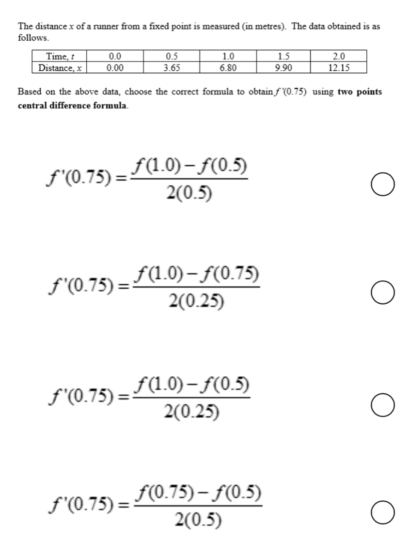 The distance x of a runner from a fixed point is measured (in metres). The data obtained is as
follows.
Based on the above data, choose the correct formula to obtain f'(0.75) using two points
central difference formula.
f'(0.75)= (f(1.0)-f(0.5))/2(0.5) 
f'(0.75)= (f(1.0)-f(0.75))/2(0.25) 
f'(0.75)= (f(1.0)-f(0.5))/2(0.25) 
f'(0.75)= (f(0.75)-f(0.5))/2(0.5) 