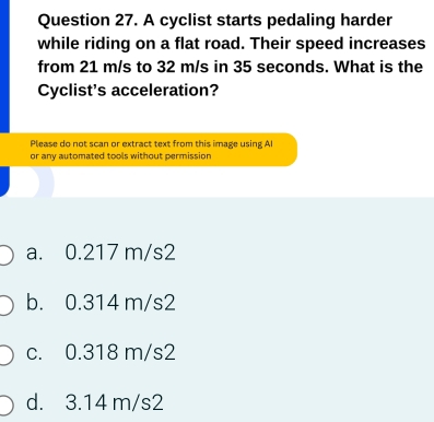 A cyclist starts pedaling harder
while riding on a flat road. Their speed increases
from 21 m/s to 32 m/s in 35 seconds. What is the
Cyclist's acceleration?
Please do not scan or extract text from this image using Al
or any automated tools without permission
a. 0.217 m/s2
b. 0.314 m/s2
c. 0.318 m/s2
d. 3.14 m/s2