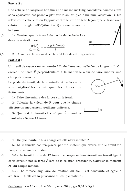 Partie 2 :
Une échelle de longueur L=4,0m et de masse m=10kg considérée comme étant
sans épaisseur, est posée à plat sur le sol au pied d'un mur (situation 1). On
reélève cette échelle et on l'appuie contre le mur de telle façon qu'elle fasse avec
celui-ci un angle a=30° (situation 2) comme le montre
la figure.
1,0  1- Montrer que le travail du poids de l'échelle lors
de cette opération est :
_G_1^W(vector P)G_1to G_2=- (m.g.L.cos (alpha ))/2 
,5 2- Calaculer la valeur de ce travail lors de cette opération.
Partie 3 :
Un treuil de rayon r est actionnée à l'aide d'une manivelle OA de longueur L. On
exerce une force vector F perpendiculaire à la manivelle à fin de faire monter une
charge de masse m.
A
Le poids du treuil, de la manivelle et de la corde
F
sont négligeables ainsi que les forces de 0
frottements.
1,0 1- Faire l'inventaire des forces sur le treuil.
1,0 2- Calculer la valeur de F pour que la charge
effectue un mouvement rectiligne uniforme.
m
1,5 3- Quel est le travail effectué par vector F quand la
manivelle effectue 12 tours
1,5 4- De quel hauteur h la charge est-elle alors montée ?
5- La manivelle est remplacée par un moteur qui exerce sur le treuil un
couple de moment constant.
1,5 5-1- Le treuil tourne de 12 tours. Le couple moteur fournit un travail égal à
celui effectué par la force vector F lors de la relation précédente. Calculer le moment
M' du couple moteur.
1,5 5-2- La vitesse angulaire de rotation du treuil est constante et égale à
omega =1tr.s^(-1). Quelle est la puissance du couple moteur ?
On donne : r=10cm;L=50cm;m=50kg;g=9,81N.Kg^(-1).