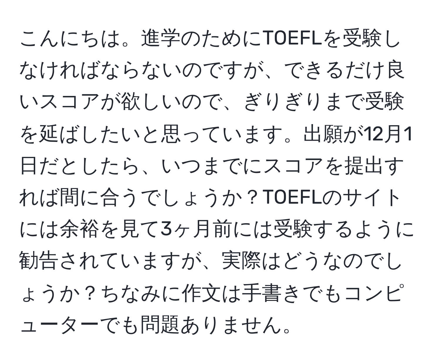 こんにちは。進学のためにTOEFLを受験しなければならないのですが、できるだけ良いスコアが欲しいので、ぎりぎりまで受験を延ばしたいと思っています。出願が12月1日だとしたら、いつまでにスコアを提出すれば間に合うでしょうか？TOEFLのサイトには余裕を見て3ヶ月前には受験するように勧告されていますが、実際はどうなのでしょうか？ちなみに作文は手書きでもコンピューターでも問題ありません。