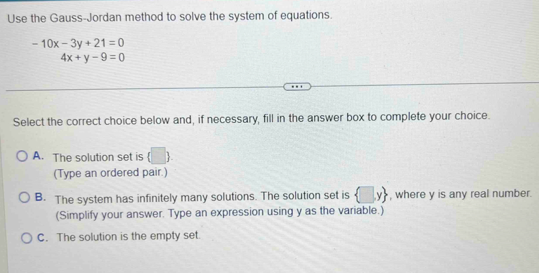 Use the Gauss-Jordan method to solve the system of equations.
-10x-3y+21=0
4x+y-9=0
Select the correct choice below and, if necessary, fill in the answer box to complete your choice.
A. The solution set is  □ 
(Type an ordered pair.)
B. The system has infinitely many solutions. The solution set is  □ ,y , where y is any real number.
(Simplify your answer. Type an expression using y as the variable.)
C. The solution is the empty set.