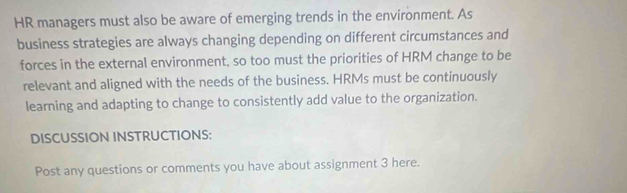 HR managers must also be aware of emerging trends in the environment. As 
business strategies are always changing depending on different circumstances and 
forces in the external environment, so too must the priorities of HRM change to be 
relevant and aligned with the needs of the business. HRMs must be continuously 
learning and adapting to change to consistently add value to the organization. 
DISCUSSION INSTRUCTIONS: 
Post any questions or comments you have about assignment 3 here.