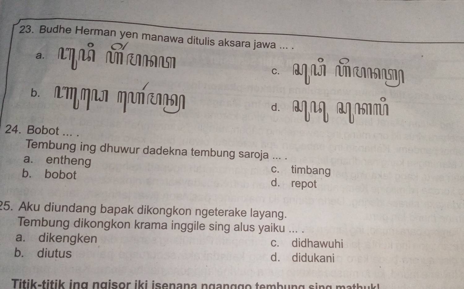 Budhe Herman yen manawa ditulis aksara jawa ... .

C. qú ñ
bì
d. m
24. Bobot ... .
Tembung ing dhuwur dadekna tembung saroja ... .
a. entheng c. timbang
b. bobot d. repot
25. Aku diundang bapak dikongkon ngeterake layang.
Tembung dikongkon krama inggile sing alus yaiku ... .
a. dikengken c. didhawuhi
b. diutus d. didukani
Titik-titik ing ngisor iki isenana nganggo tembung sing mathuk!