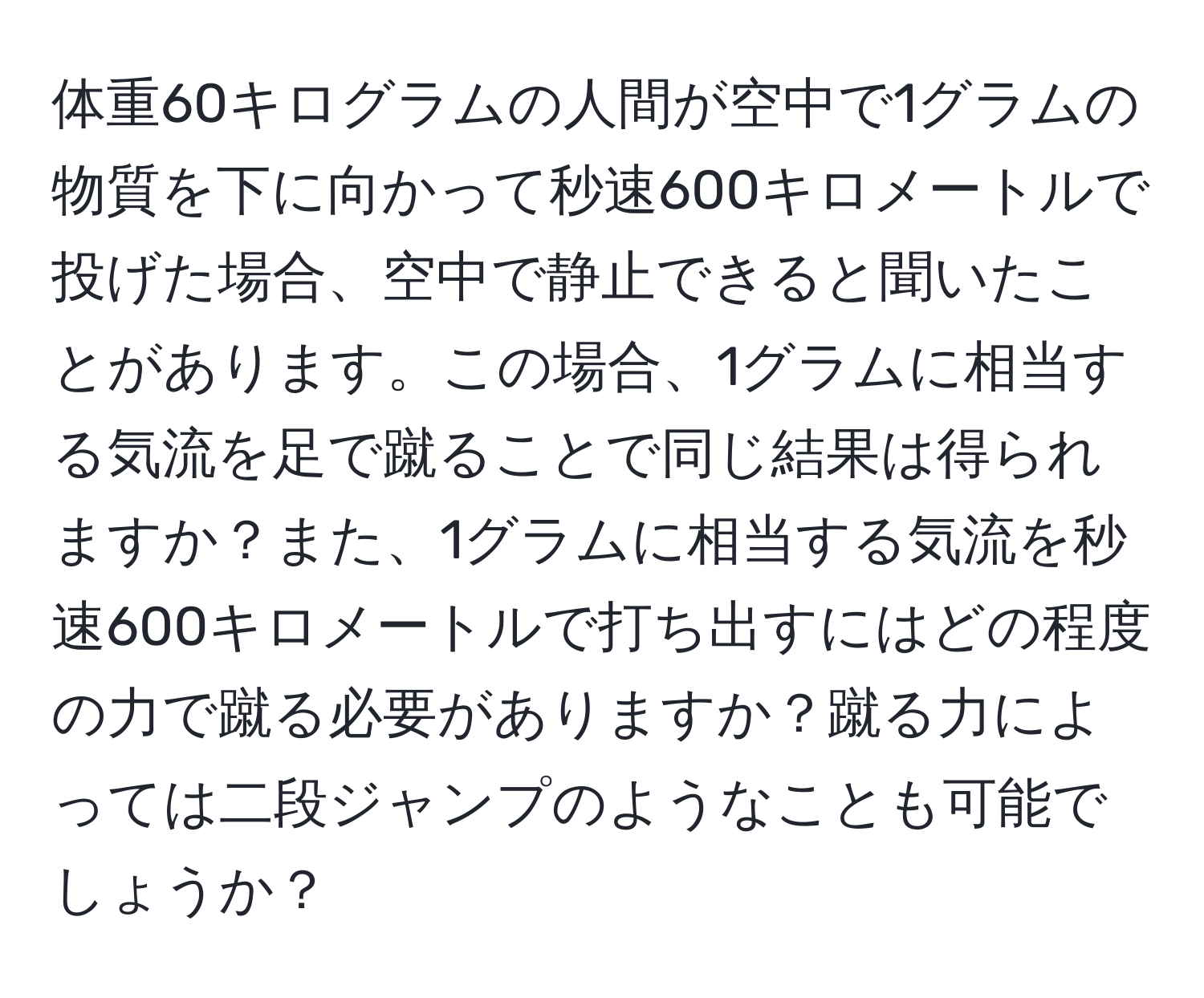 体重60キログラムの人間が空中で1グラムの物質を下に向かって秒速600キロメートルで投げた場合、空中で静止できると聞いたことがあります。この場合、1グラムに相当する気流を足で蹴ることで同じ結果は得られますか？また、1グラムに相当する気流を秒速600キロメートルで打ち出すにはどの程度の力で蹴る必要がありますか？蹴る力によっては二段ジャンプのようなことも可能でしょうか？