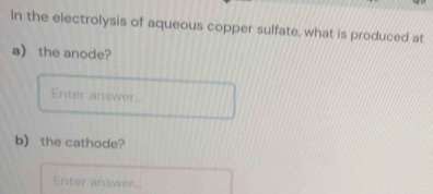 In the electrolysis of aqueous copper sulfate, what is produced at 
a) the anode? 
Enter answer. 
b) the cathode? 
Enter answer